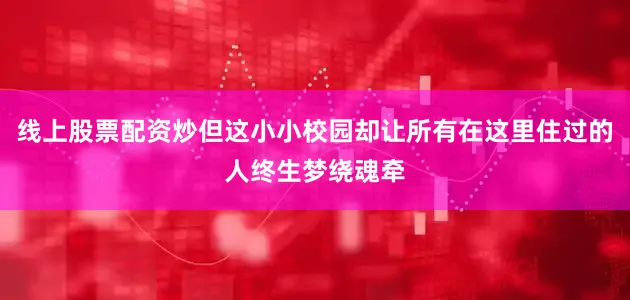 线上股票配资炒但这小小校园却让所有在这里住过的人终生梦绕魂牵