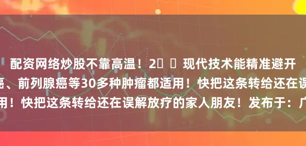配资网络炒股不靠高温！2️⃣现代技术能精准避开正常器官！3️⃣鼻咽癌、前列腺癌等30多种肿瘤都适用！快把这条转给还在误解放疗的家人朋友！发布于：广东省