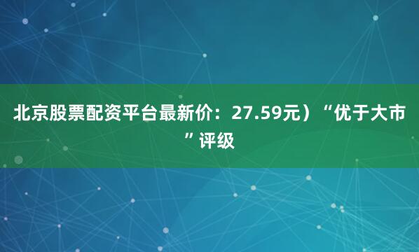 北京股票配资平台最新价：27.59元）“优于大市”评级