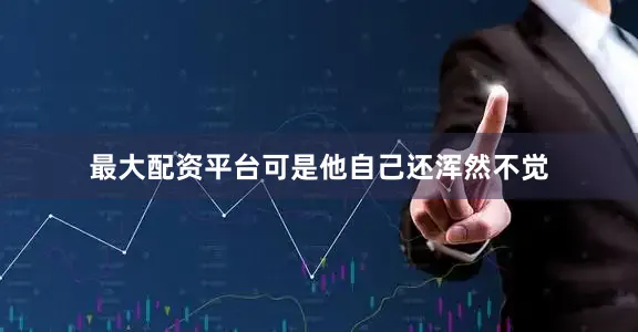 最大配资平台可是他自己还浑然不觉