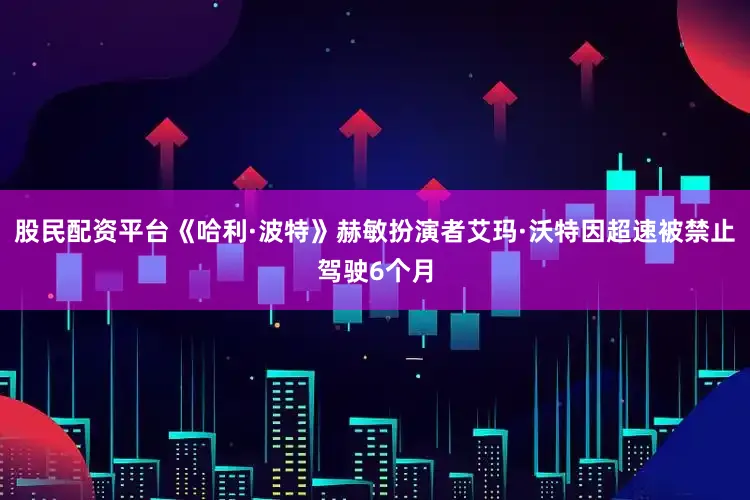 股民配资平台《哈利·波特》赫敏扮演者艾玛·沃特因超速被禁止驾驶6个月