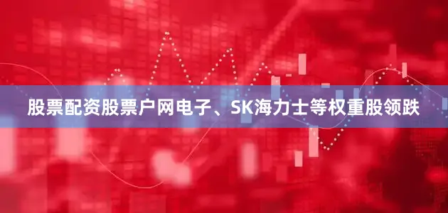 股票配资股票户网电子、SK海力士等权重股领跌