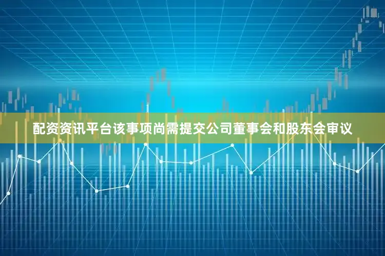 配资资讯平台该事项尚需提交公司董事会和股东会审议