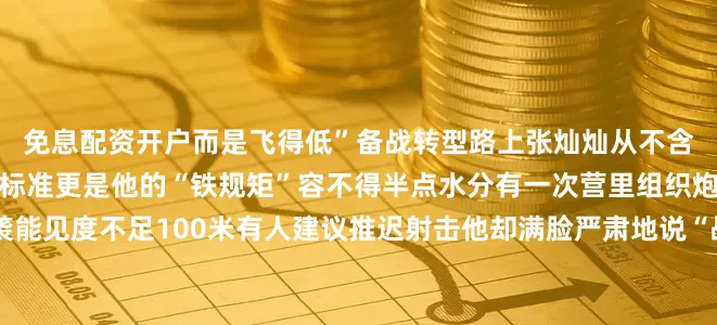 免息配资开户而是飞得低”备战转型路上张灿灿从不含糊提干成为指挥员后实战标准更是他的“铁规矩”容不得半点水分有一次营里组织炮兵射击沙尘暴突然来袭能见度不足100米有人建议推迟射击他却满脸严肃地说“战争不会挑天气练兵岂能避风沙？”在他的带领下官兵战风沙、克难关打出了良好成绩提升了全天候作战能力当连长张灿灿把两个连队带成先进任副营长他以集团军第二名的成绩征战上级比武取得佳绩当营长他3次带队圆满完成演习任