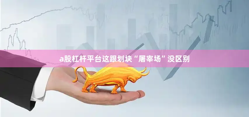 a股杠杆平台这跟划块“屠宰场”没区别