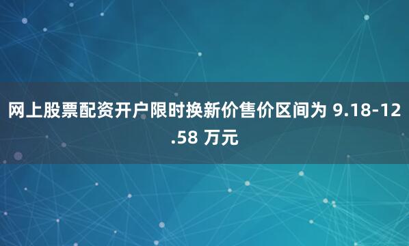 网上股票配资开户限时换新价售价区间为 9.18-12.58 万元